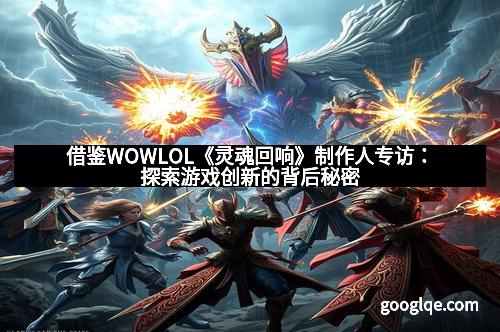 借鉴WOWLOL《灵魂回响》制作人专访：探索游戏创新的背后秘密